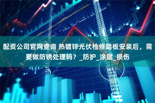 配资公司官网查询 热镀锌光伏检修踏板安装后，需要做防锈处理吗？_防护_涂层_损伤