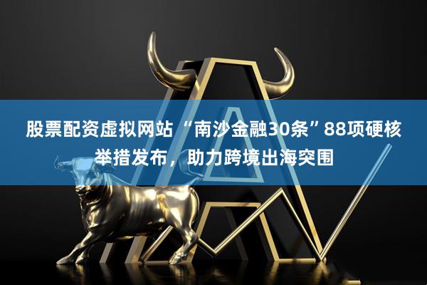 股票配资虚拟网站 “南沙金融30条”88项硬核举措发布，助力跨境出海突围
