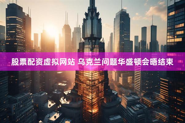 股票配资虚拟网站 乌克兰问题华盛顿会晤结束