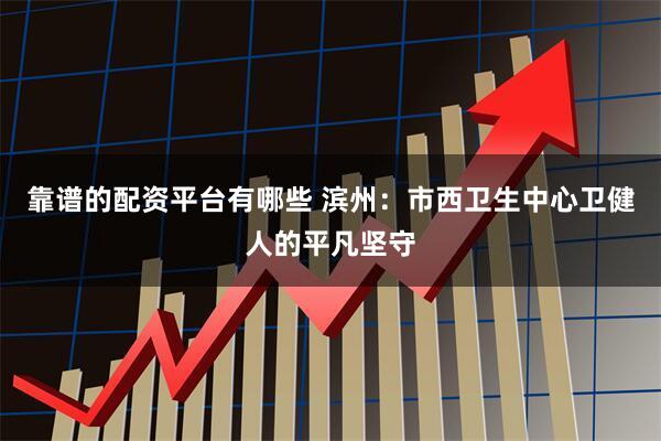 靠谱的配资平台有哪些 滨州：市西卫生中心卫健人的平凡坚守