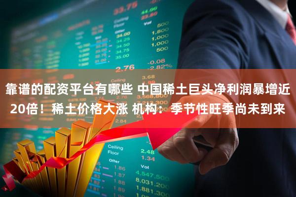 靠谱的配资平台有哪些 中国稀土巨头净利润暴增近20倍！稀土价格大涨 机构：季节性旺季尚未到来