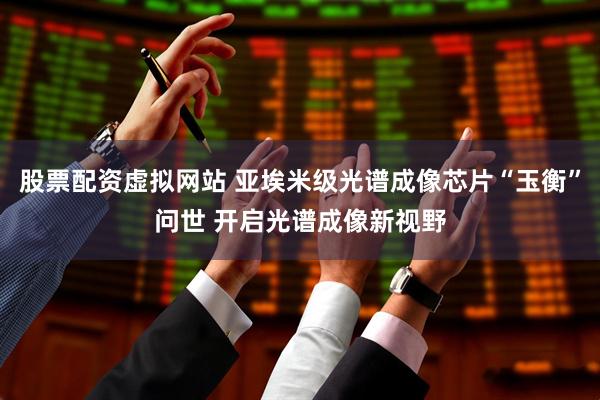 股票配资虚拟网站 亚埃米级光谱成像芯片“玉衡”问世 开启光谱成像新视野