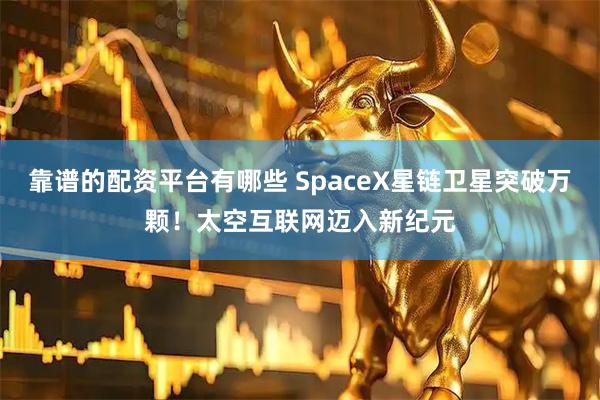 靠谱的配资平台有哪些 SpaceX星链卫星突破万颗！太空互联网迈入新纪元