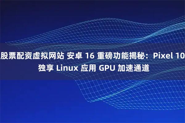 股票配资虚拟网站 安卓 16 重磅功能揭秘：Pixel 10 独享 Linux 应用 GPU 加速通道