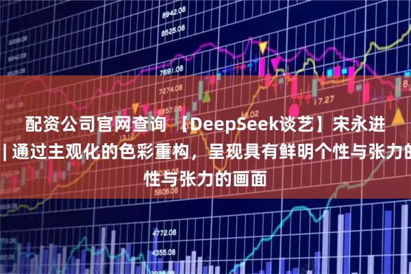 配资公司官网查询 【DeepSeek谈艺】宋永进·油画 | 通过主观化的色彩重构，呈现具有鲜明个性与张力的画面