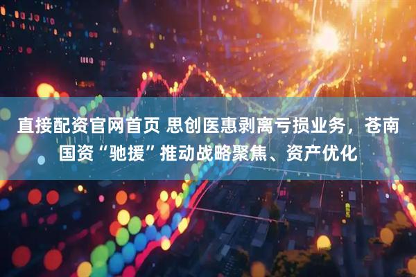 直接配资官网首页 思创医惠剥离亏损业务，苍南国资“驰援”推动战略聚焦、资产优化