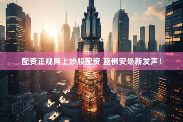 配资正规网上炒股配资 蓝佛安最新发声！