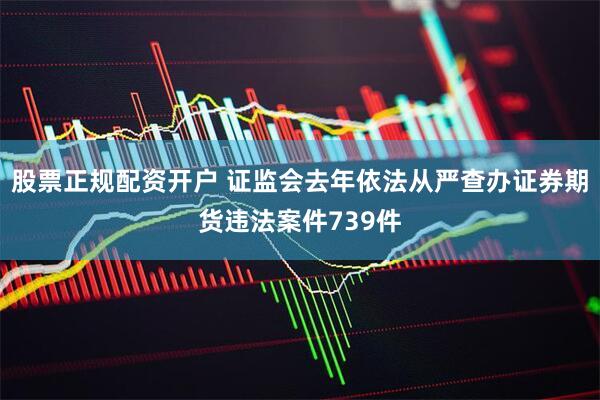 股票正规配资开户 证监会去年依法从严查办证券期货违法案件739件