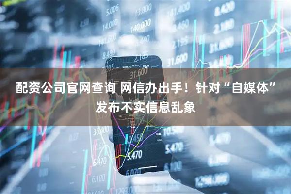 配资公司官网查询 网信办出手！针对“自媒体”发布不实信息乱象