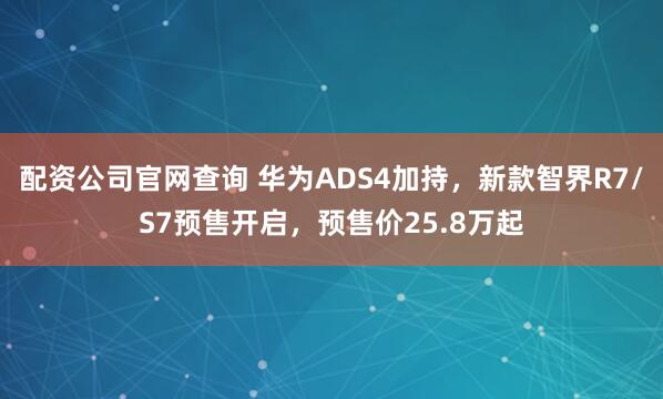 配资公司官网查询 华为ADS4加持，新款智界R7/S7预售开启，预售价25.8万起