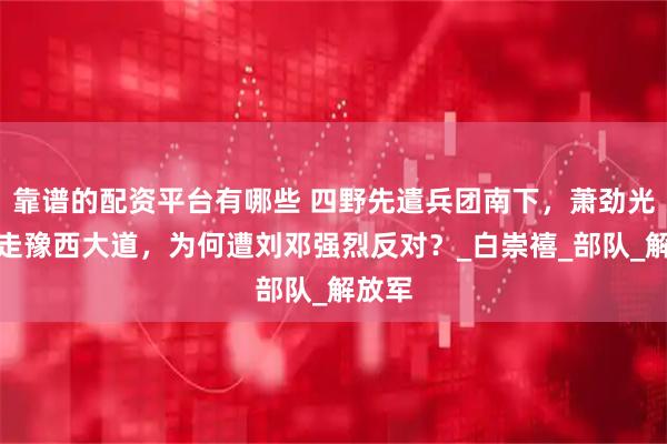 靠谱的配资平台有哪些 四野先遣兵团南下，萧劲光选择走豫西大道，为何遭刘邓强烈反对？_白崇禧_部队_解放军